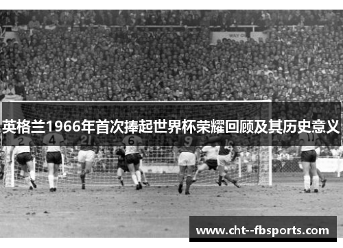 英格兰1966年首次捧起世界杯荣耀回顾及其历史意义 英格兰1966年首次捧起世界杯荣耀回顾及其历史意义