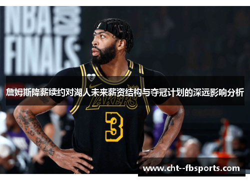 詹姆斯降薪续约对湖人未来薪资结构与夺冠计划的深远影响分析 詹姆斯降薪续约对湖人未来薪资结构与夺冠计划的深远影响分析