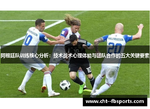 阿根廷队训练核心分析:技术战术心理体能与团队合作的五大关键要素 阿根廷队训练核心分析:技术战术心理体能与团队合作的五大关键要素